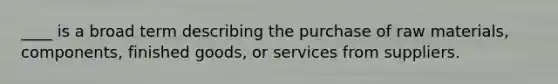 ____ is a broad term describing the purchase of raw materials, components, finished goods, or services from suppliers.