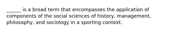 ______ is a broad term that encompasses the application of components of the social sciences of history, management, philosophy, and sociology in a sporting context.