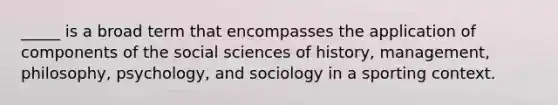 _____ is a broad term that encompasses the application of components of the social sciences of history, management, philosophy, psychology, and sociology in a sporting context.