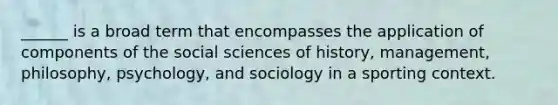 ______ is a broad term that encompasses the application of components of the social sciences of history, management, philosophy, psychology, and sociology in a sporting context.