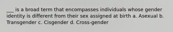 ___ is a broad term that encompasses individuals whose gender identity is different from their sex assigned at birth a. Asexual b. Transgender c. Cisgender d. Cross-gender