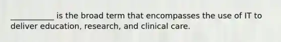 ___________ is the broad term that encompasses the use of IT to deliver education, research, and clinical care.