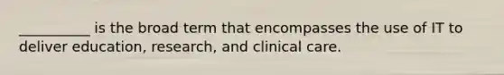 __________ is the broad term that encompasses the use of IT to deliver education, research, and clinical care.