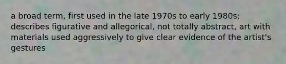 a broad term, first used in the late 1970s to early 1980s; describes figurative and allegorical, not totally abstract, art with materials used aggressively to give clear evidence of the artist's gestures