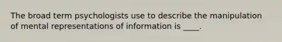 The broad term psychologists use to describe the manipulation of mental representations of information is ____.