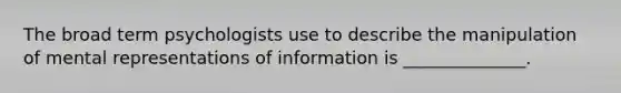 The broad term psychologists use to describe the manipulation of mental representations of information is ______________.