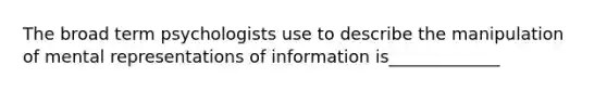 The broad term psychologists use to describe the manipulation of mental representations of information is_____________