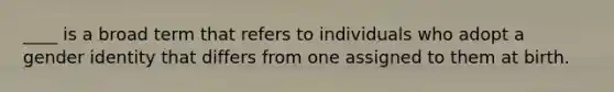 ____ is a broad term that refers to individuals who adopt a gender identity that differs from one assigned to them at birth.