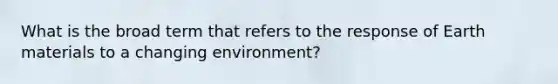 What is the broad term that refers to the response of Earth materials to a changing environment?