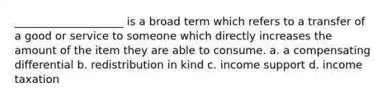 ____________________ is a broad term which refers to a transfer of a good or service to someone which directly increases the amount of the item they are able to consume. a. a compensating differential b. redistribution in kind c. income support d. income taxation