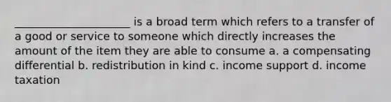 _____________________ is a broad term which refers to a transfer of a good or service to someone which directly increases the amount of the item they are able to consume a. a compensating differential b. redistribution in kind c. income support d. income taxation