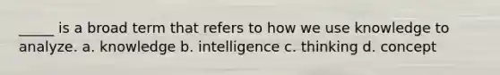 _____ is a broad term that refers to how we use knowledge to analyze. a. knowledge b. intelligence c. thinking d. concept