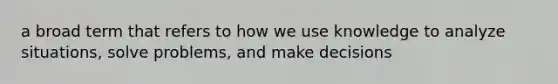 a broad term that refers to how we use knowledge to analyze situations, solve problems, and make decisions