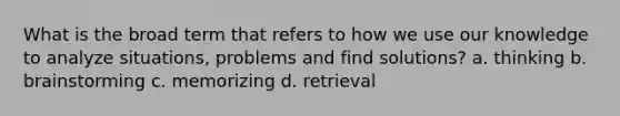 What is the broad term that refers to how we use our knowledge to analyze situations, problems and find solutions? a. thinking b. brainstorming c. memorizing d. retrieval