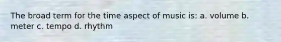 The broad term for the time aspect of music is: a. volume b. meter c. tempo d. rhythm