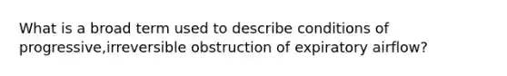 What is a broad term used to describe conditions of progressive,irreversible obstruction of expiratory airflow?