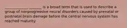 _____________ _______ is a broad term that is used to describe a group of nonprogressive neural disorders caused by prenatal or postnatal brain damage before the central nervous system has reached maturity