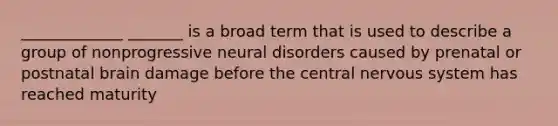 _____________ _______ is a broad term that is used to describe a group of nonprogressive neural disorders caused by prenatal or postnatal brain damage before the central nervous system has reached maturity