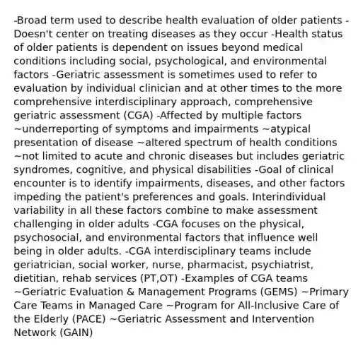 -Broad term used to describe health evaluation of older patients -Doesn't center on treating diseases as they occur -Health status of older patients is dependent on issues beyond medical conditions including social, psychological, and environmental factors -Geriatric assessment is sometimes used to refer to evaluation by individual clinician and at other times to the more comprehensive interdisciplinary approach, comprehensive geriatric assessment (CGA) -Affected by multiple factors ~underreporting of symptoms and impairments ~atypical presentation of disease ~altered spectrum of health conditions ~not limited to acute and chronic diseases but includes geriatric syndromes, cognitive, and physical disabilities -Goal of clinical encounter is to identify impairments, diseases, and other factors impeding the patient's preferences and goals. Interindividual variability in all these factors combine to make assessment challenging in older adults -CGA focuses on the physical, psychosocial, and environmental factors that influence well being in older adults. -CGA interdisciplinary teams include geriatrician, social worker, nurse, pharmacist, psychiatrist, dietitian, rehab services (PT,OT) -Examples of CGA teams ~Geriatric Evaluation & Management Programs (GEMS) ~Primary Care Teams in Managed Care ~Program for All-Inclusive Care of the Elderly (PACE) ~Geriatric Assessment and Intervention Network (GAIN)