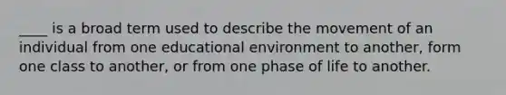 ____ is a broad term used to describe the movement of an individual from one educational environment to another, form one class to another, or from one phase of life to another.
