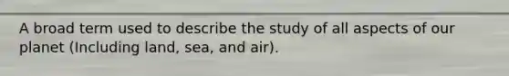 A broad term used to describe the study of all aspects of our planet (Including land, sea, and air).