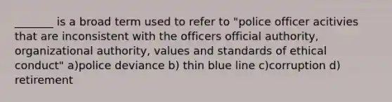 _______ is a broad term used to refer to "police officer acitivies that are inconsistent with the officers official authority, organizational authority, values and standards of ethical conduct" a)police deviance b) thin blue line c)corruption d) retirement