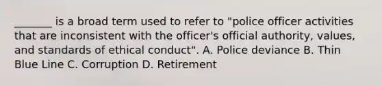 _______ is a broad term used to refer to "police officer activities that are inconsistent with the officer's official authority, values, and standards of ethical conduct". A. Police deviance B. Thin Blue Line C. Corruption D. Retirement