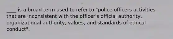 ____ is a broad term used to refer to "police officers activities that are inconsistent with the officer's official authority, organizational authority, values, and standards of ethical conduct".