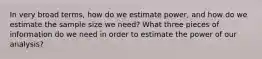 In very broad terms, how do we estimate power, and how do we estimate the sample size we need? What three pieces of information do we need in order to estimate the power of our analysis?