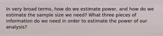 In very broad terms, how do we estimate power, and how do we estimate the sample size we need? What three pieces of information do we need in order to estimate the power of our analysis?