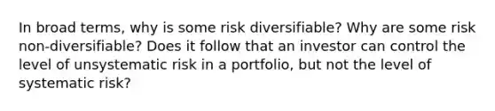 In broad terms, why is some risk diversifiable? Why are some risk non-diversifiable? Does it follow that an investor can control the level of unsystematic risk in a portfolio, but not the level of systematic risk?