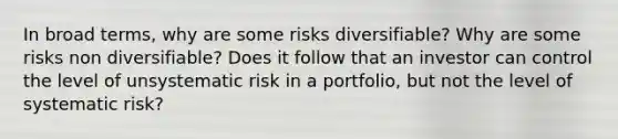 In broad terms, why are some risks diversifiable? Why are some risks non diversifiable? Does it follow that an investor can control the level of unsystematic risk in a portfolio, but not the level of systematic risk?