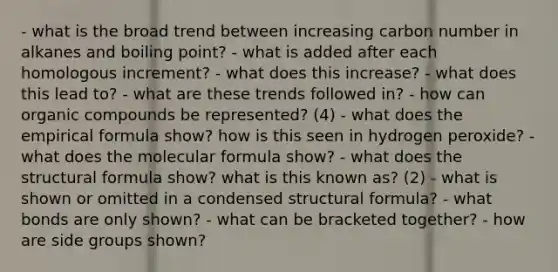 - what is the broad trend between increasing carbon number in alkanes and boiling point? - what is added after each homologous increment? - what does this increase? - what does this lead to? - what are these trends followed in? - how can organic compounds be represented? (4) - what does the empirical formula show? how is this seen in hydrogen peroxide? - what does the molecular formula show? - what does the structural formula show? what is this known as? (2) - what is shown or omitted in a condensed structural formula? - what bonds are only shown? - what can be bracketed together? - how are side groups shown?