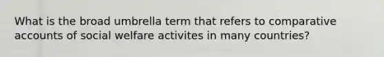 What is the broad umbrella term that refers to comparative accounts of social welfare activites in many countries?