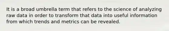 It is a broad umbrella term that refers to the science of analyzing raw data in order to transform that data into useful information from which trends and metrics can be revealed.