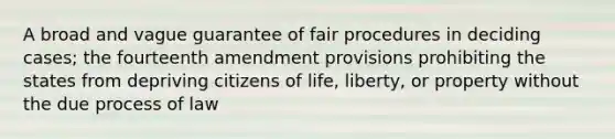 A broad and vague guarantee of fair procedures in deciding cases; the fourteenth amendment provisions prohibiting the states from depriving citizens of life, liberty, or property without the due process of law