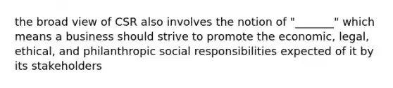 the broad view of CSR also involves the notion of "_______" which means a business should strive to promote the economic, legal, ethical, and philanthropic social responsibilities expected of it by its stakeholders