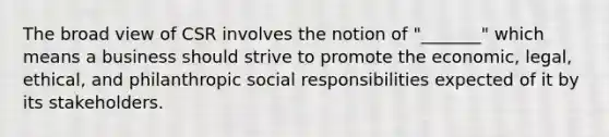 The broad view of CSR involves the notion of "_______" which means a business should strive to promote the economic, legal, ethical, and philanthropic social responsibilities expected of it by its stakeholders.