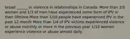 broad ______ in violence in relationships in Canada: More than 2/5 women and 1/3 of men have experienced some form of IPV in their lifetime More than 1/10 people have experienced IPV in the past 12 month More than 1/4 of IPV victims experienced violence or abuse monthly or more in the previous year 1/10 women experience violence or abuse almost daily