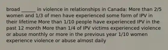 broad ______ in violence in relationships in Canada: More than 2/5 women and 1/3 of men have experienced some form of IPV in their lifetime More than 1/10 people have experienced IPV in the past 12 month More than 1/4 of IPV victims experienced violence or abuse monthly or more in the previous year 1/10 women experience violence or abuse almost daily