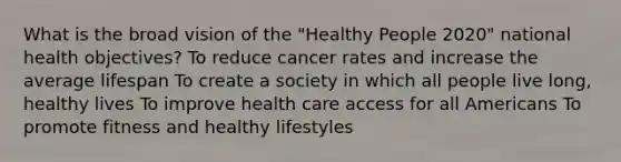 What is the broad vision of the "Healthy People 2020" national health objectives? To reduce cancer rates and increase the average lifespan To create a society in which all people live long, healthy lives To improve health care access for all Americans To promote fitness and healthy lifestyles