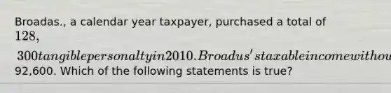 Broadas., a calendar year taxpayer, purchased a total of 128,300 tangible personalty in 2010. Broadus's taxable income without regard to a Section 179 deduction was92,600. Which of the following statements is true?