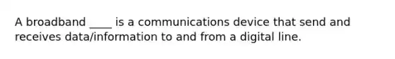 A broadband ____ is a communications device that send and receives data/information to and from a digital line.