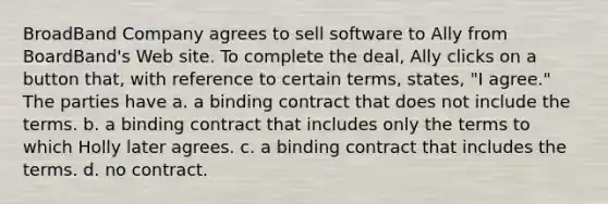 BroadBand Company agrees to sell software to Ally from BoardBand's Web site. To complete the deal, Ally clicks on a button that, with reference to certain terms, states, "I agree." The parties have a. a binding contract that does not include the terms. b. a binding contract that includes only the terms to which Holly later agrees. c. a binding contract that includes the terms. d. no contract.