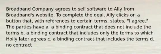 Broadband Company agrees to sell software to Ally from Broadband's website. To complete the deal, Ally clicks on a button that, with references to certain terms, states, "I agree." The parties have a. a binding contract that does not include the terms b. a binding contract that includes only the terms to which Holly later agrees c. a binding contract that includes the terms d. no contract