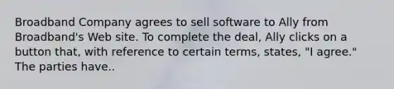 Broadband Company agrees to sell software to Ally from Broadband's Web site. To complete the deal, Ally clicks on a button that, with reference to certain terms, states, "I agree." The parties have..