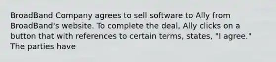 BroadBand Company agrees to sell software to Ally from BroadBand's website. To complete the deal, Ally clicks on a button that with references to certain terms, states, "I agree." The parties have