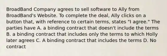 BroadBand Company agrees to sell software to Ally from BroadBand's Website. To complete the deal, Ally clicks on a button that, with reference to certain terms, states "I agree." The parties have A. a binding contract that doesn't include the terms B. a binding contract that includes only the terms to which Holly later agrees C. A binding contract that includes the terms D. No contract