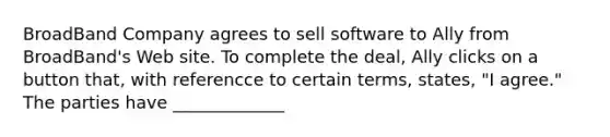 BroadBand Company agrees to sell software to Ally from BroadBand's Web site. To complete the deal, Ally clicks on a button that, with referencce to certain terms, states, "I agree." The parties have _____________