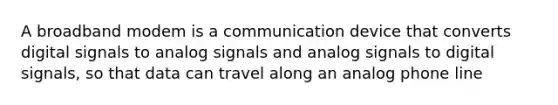 A broadband modem is a communication device that converts digital signals to analog signals and analog signals to digital signals, so that data can travel along an analog phone line